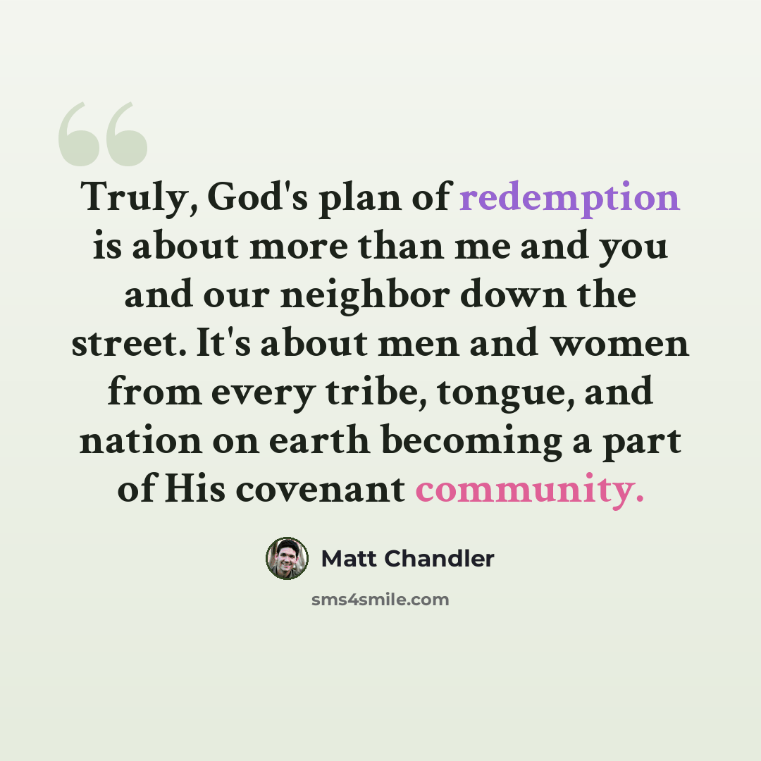 “Truly, God's plan of redemption is about more than me and you and our neighbor down the street. It's about men and women from every tribe, tongue, and nation on earth becoming a part of His covenant community.” quote by Matt Chandler