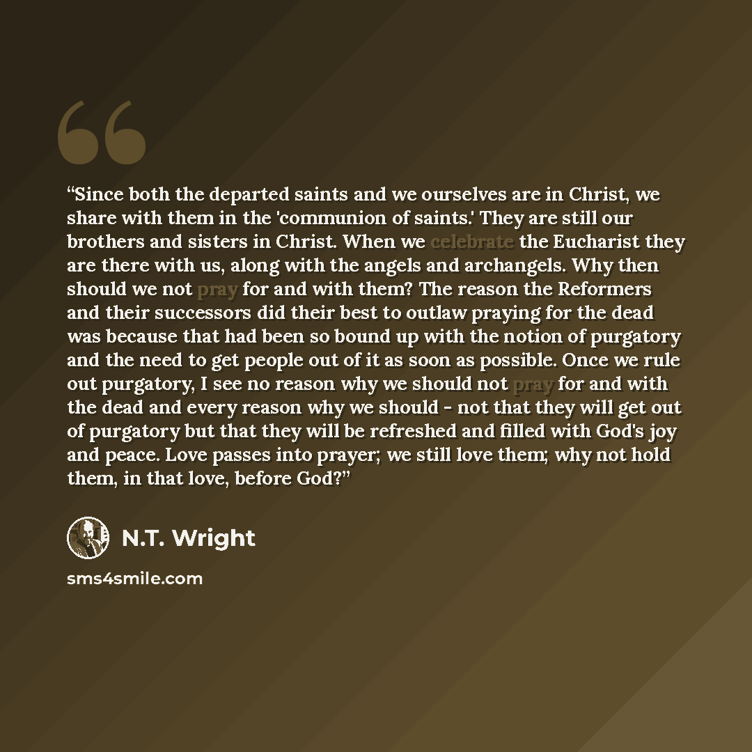 “Since both the departed saints and we ourselves are in Christ, we share with them in the 'communion of saints.' They are still our brothers and sisters in Christ. When we celebrate the Eucharist they are there with us, along with the angels and archangels. Why then should we not pray for and with…” quote by N.T. Wright