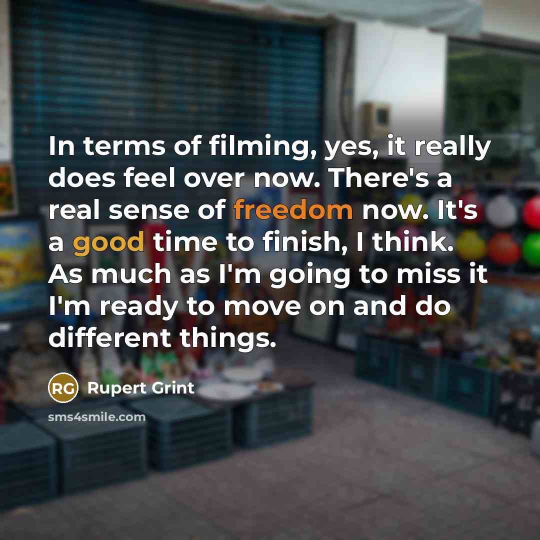 “In terms of filming, yes, it really does feel over now. There's a real sense of freedom now. It's a good time to finish, I think. As much as I'm going to miss it I'm ready to move on and do different things.” quote by Rupert Grint