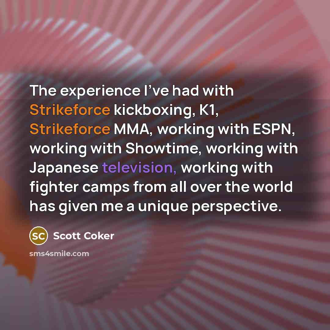 “The experience I've had with Strikeforce kickboxing, K1, Strikeforce MMA, working with ESPN, working with Showtime, working with Japanese television, working with fighter camps from all over the world has given me a unique perspective.” quote by Scott Coker