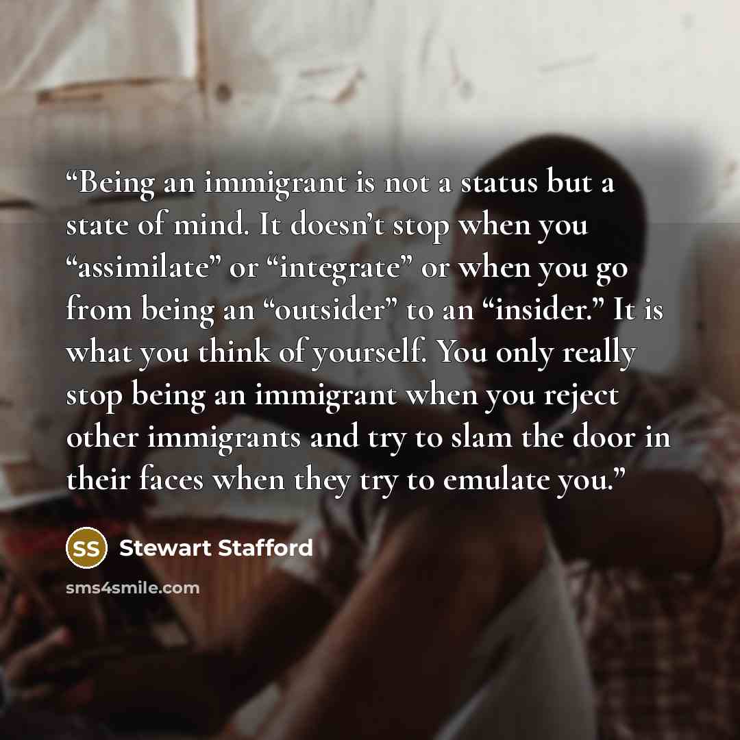 “Being an immigrant is not a status but a state of mind. It doesn’t stop when you “assimilate” or “integrate” or when you go from being an “outsider” to an “insider.” It is what you think of yourself. You only really stop being an immigrant when you reject other immigrants and try to slam the door…” quote by Stewart Stafford
