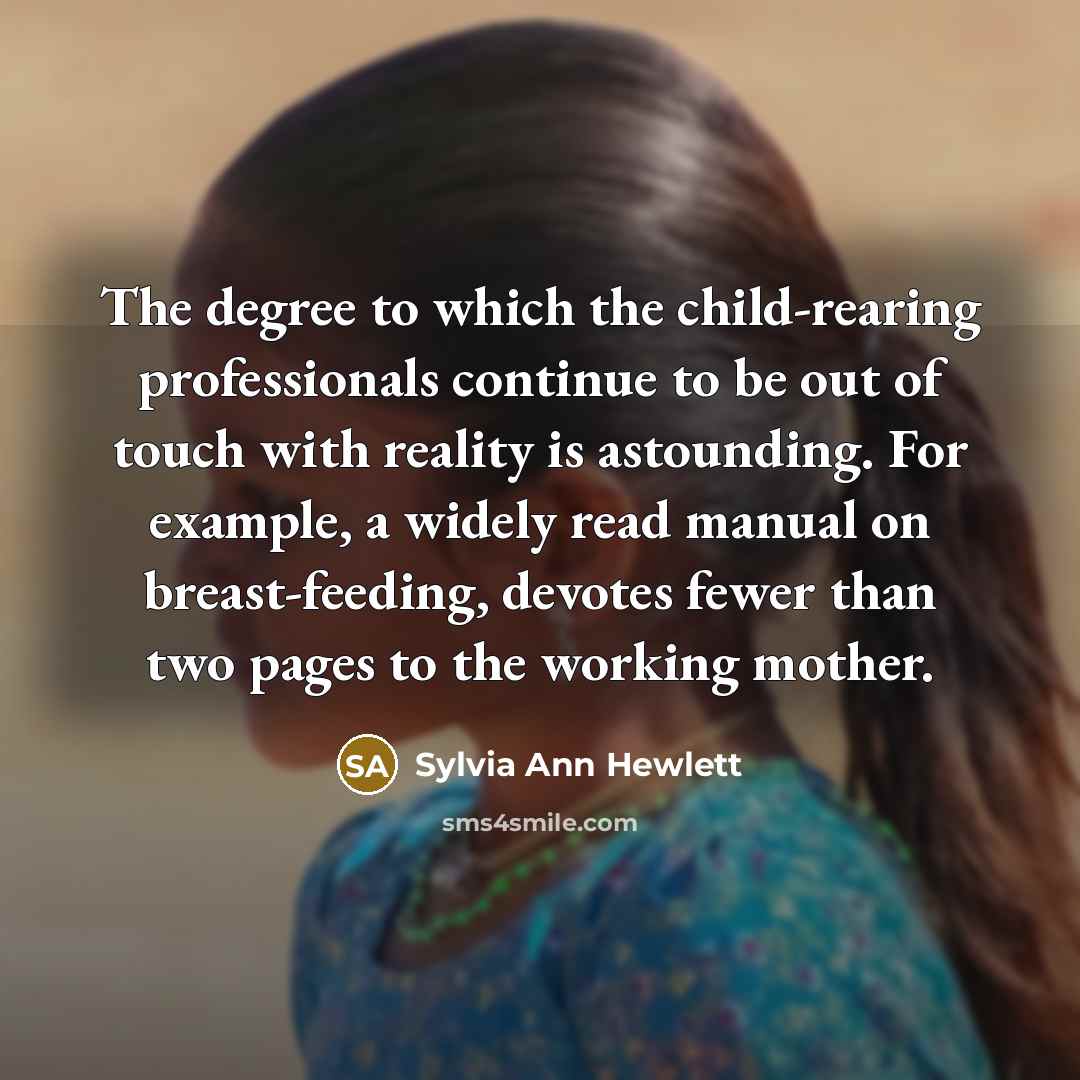 “The degree to which the child-rearing professionals continue to be out of touch with reality is astounding. For example, a widely read manual on breast-feeding, devotes fewer than two pages to the working mother.” quote by Sylvia Ann Hewlett