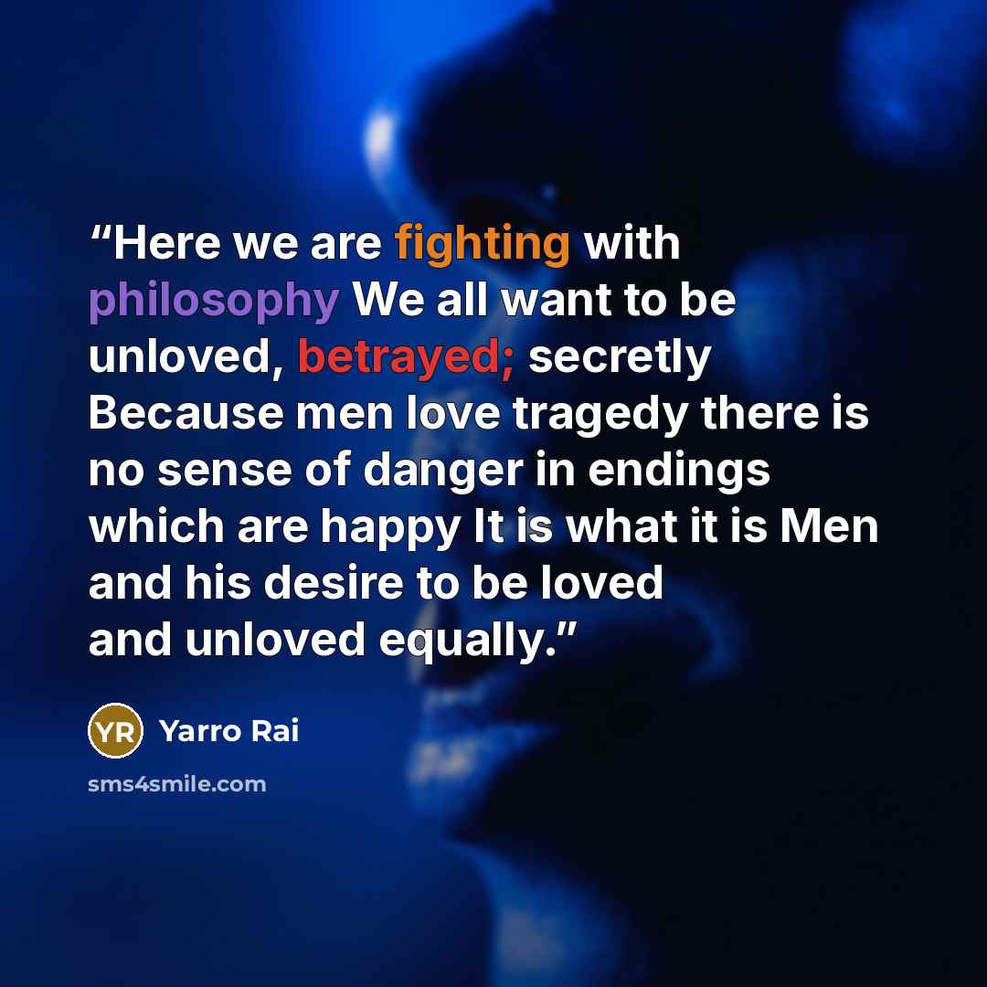 “Here we are fighting with philosophy We all want to be unloved, betrayed; secretly Because men love tragedy there is no sense of danger in endings which are happy It is what it is Men and his desire to be loved and unloved equally.” quote by Yarro Rai