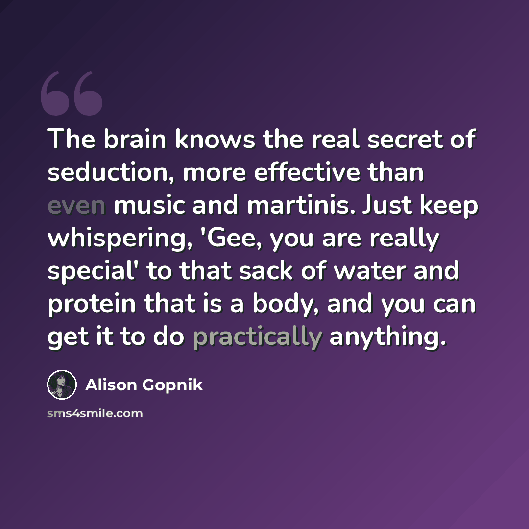 “The brain knows the real secret of seduction, more effective than even music and martinis. Just keep whispering, 'Gee, you are really special' to that sack of water and protein that is a body, and you can get it to do practically anything.” quote by Alison Gopnik