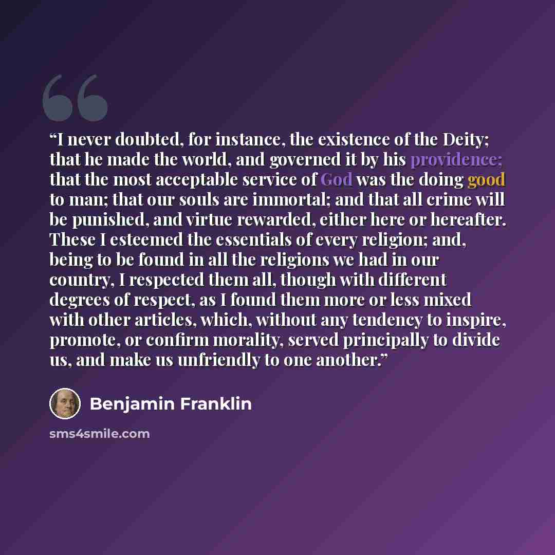 “I never doubted, for instance, the existence of the Deity; that he made the world, and governed it by his providence; that the most acceptable service of God was the doing good to man; that our souls are immortal; and that all crime will be punished, and virtue rewarded, either here or hereafter…” quote by Benjamin Franklin