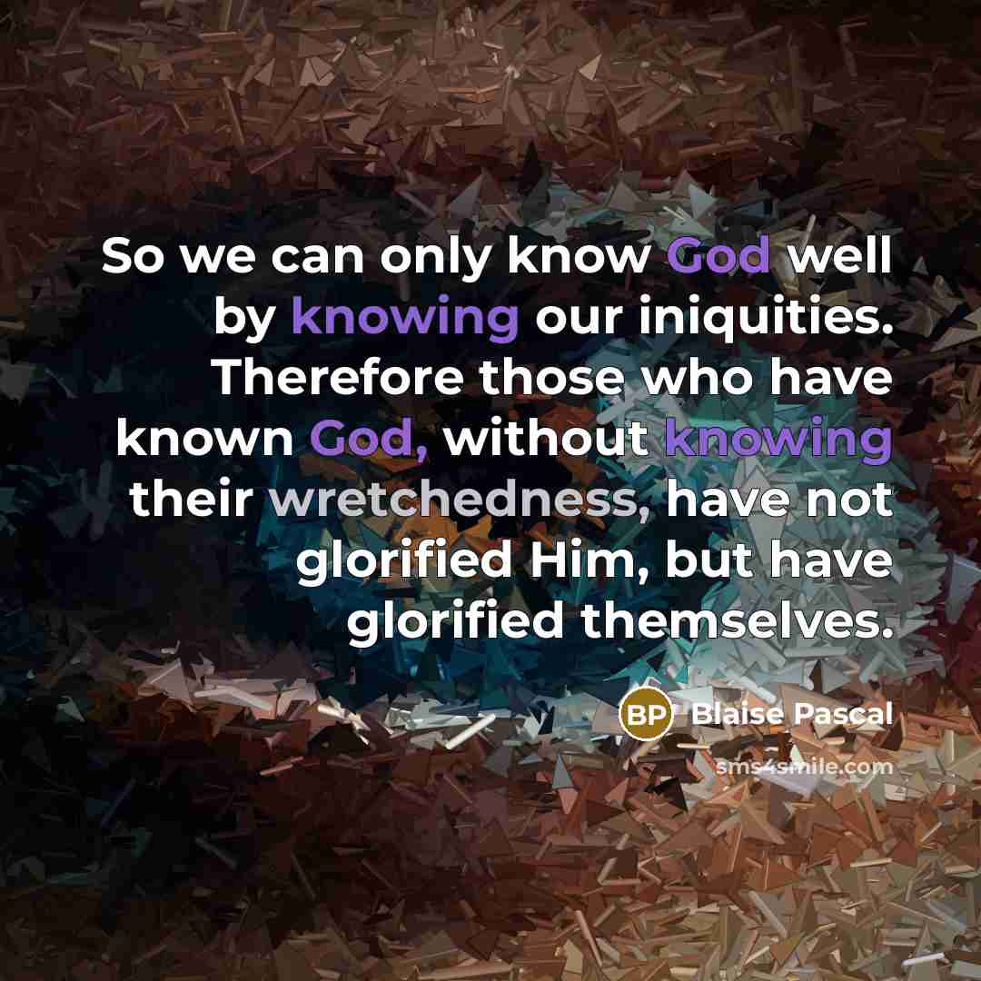 “So we can only know God well by knowing our iniquities. Therefore those who have known God, without knowing their wretchedness, have not glorified Him, but have glorified themselves.” quote by Blaise Pascal