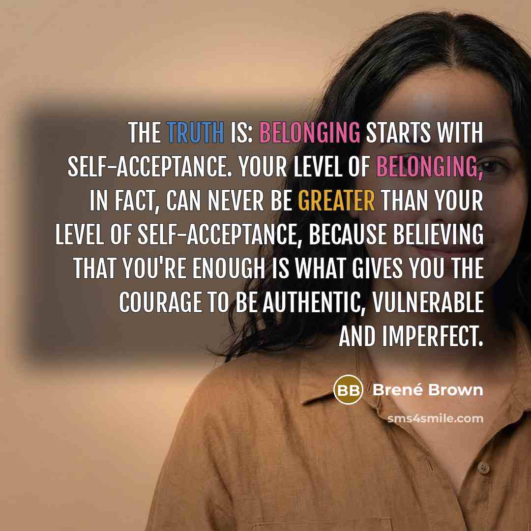 “The truth is: Belonging starts with self-acceptance. Your level of belonging, in fact, can never be greater than your level of self-acceptance, because believing that you're enough is what gives you the courage to be authentic, vulnerable and imperfect.” quote by Brene Brown