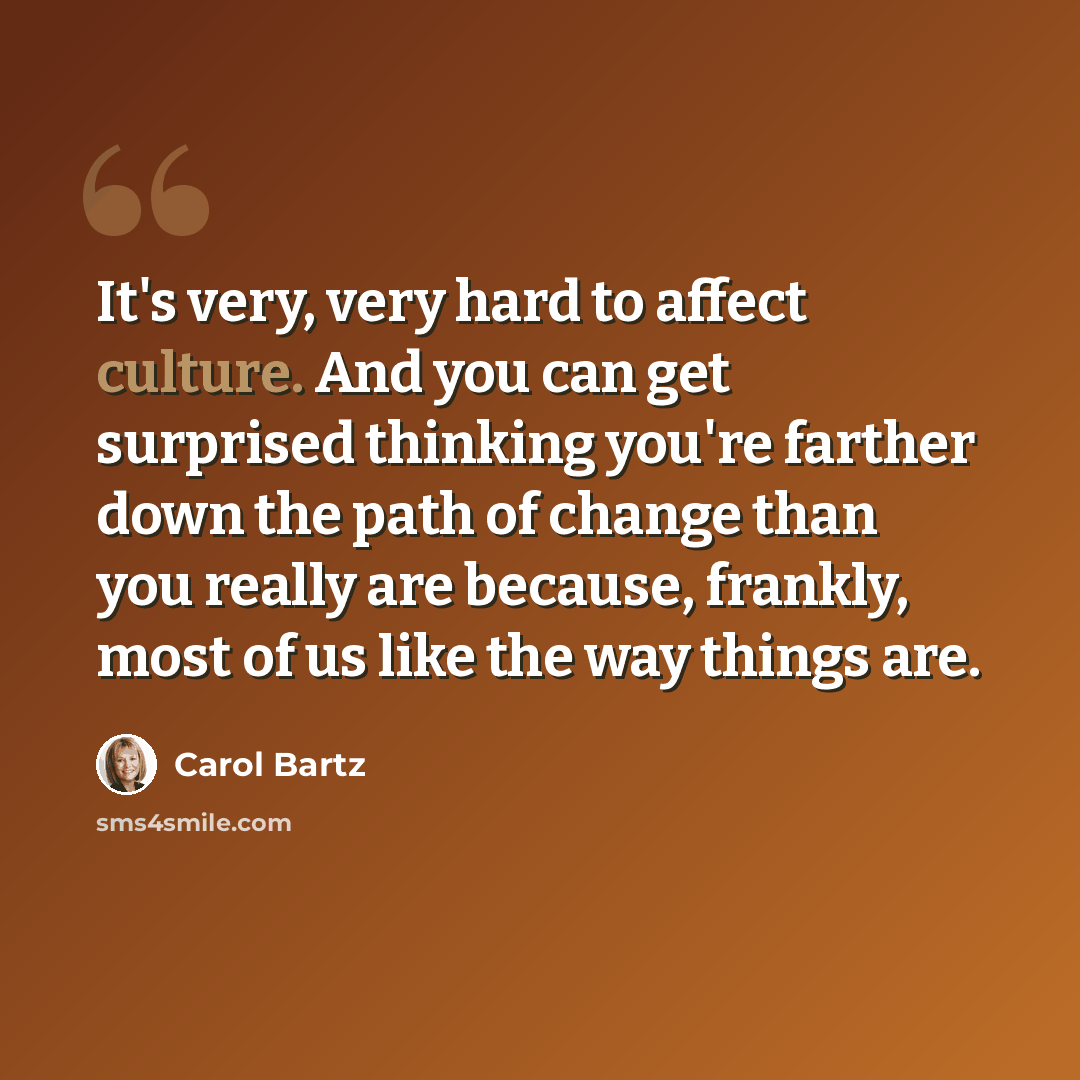 “It's very, very hard to affect culture. And you can get surprised thinking you're farther down the path of change than you really are because, frankly, most of us like the way things are.” quote by Carol Bartz