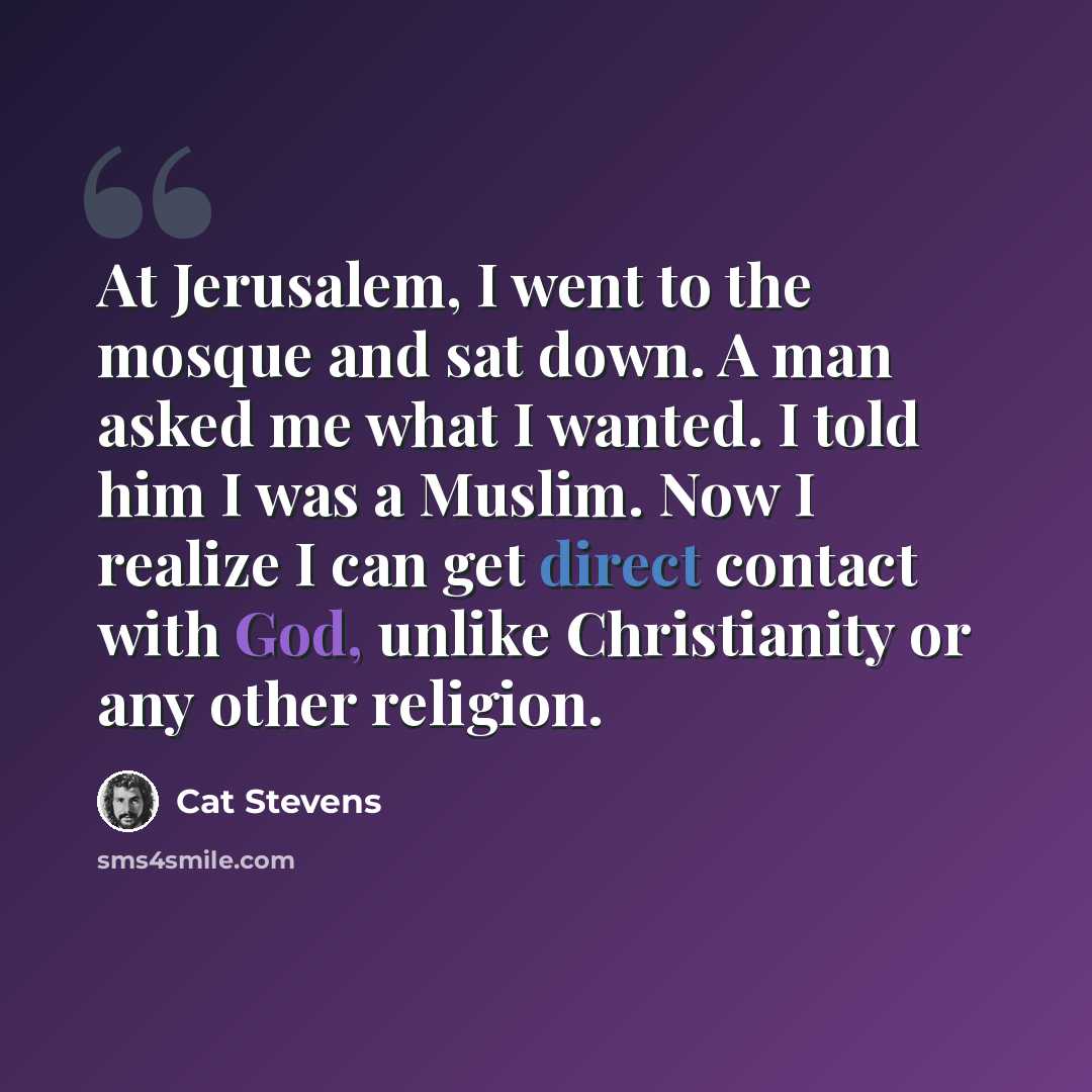 “At Jerusalem, I went to the mosque and sat down. A man asked me what I wanted. I told him I was a Muslim. Now I realize I can get direct contact with God, unlike Christianity or any other religion.” quote by Cat Stevens