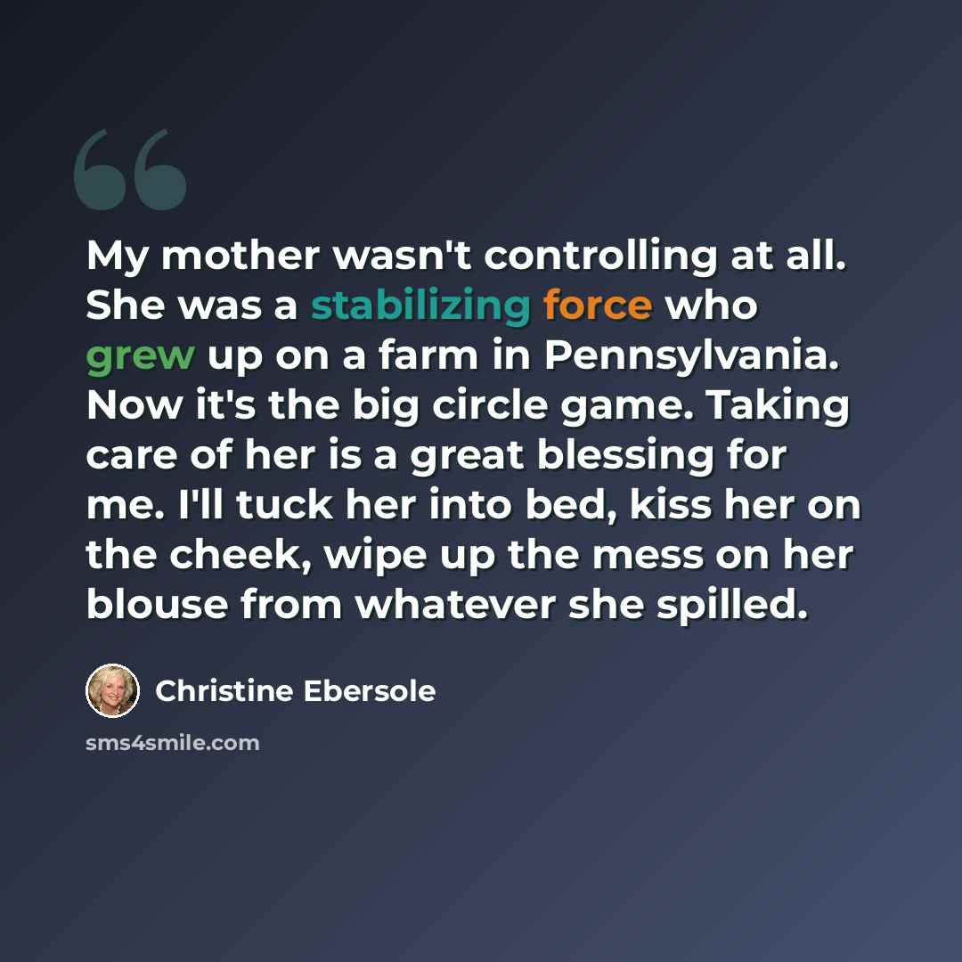 “My mother wasn't controlling at all. She was a stabilizing force who grew up on a farm in Pennsylvania. Now it's the big circle game. Taking care of her is a great blessing for me. I'll tuck her into bed, kiss her on the cheek, wipe up the mess on her blouse from whatever she spilled.” quote by Christine Ebersole