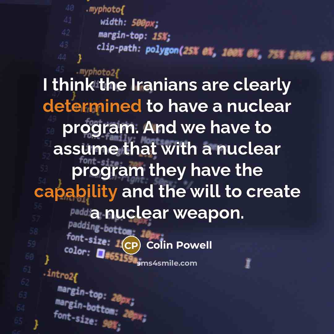 “I think the Iranians are clearly determined to have a nuclear program. And we have to assume that with a nuclear program they have the capability and the will to create a nuclear weapon.” quote by Colin Powell