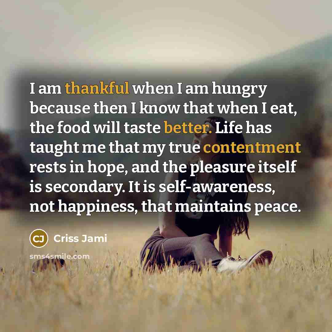 “I am thankful when I am hungry because then I know that when I eat, the food will taste better. Life has taught me that my true contentment rests in hope, and the pleasure itself is secondary. It is self-awareness, not happiness, that maintains peace.” quote by Criss Jami