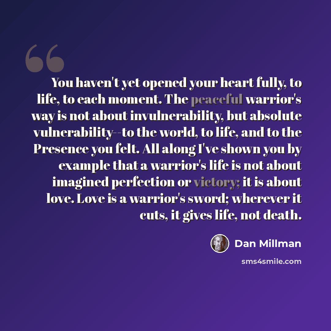 “You haven't yet opened your heart fully, to life, to each moment. The peaceful warrior's way is not about invulnerability, but absolute vulnerability--to the world, to life, and to the Presence you felt. All along I've shown you by example that a warrior's life is not about imagined perfection or…” quote by Dan Millman