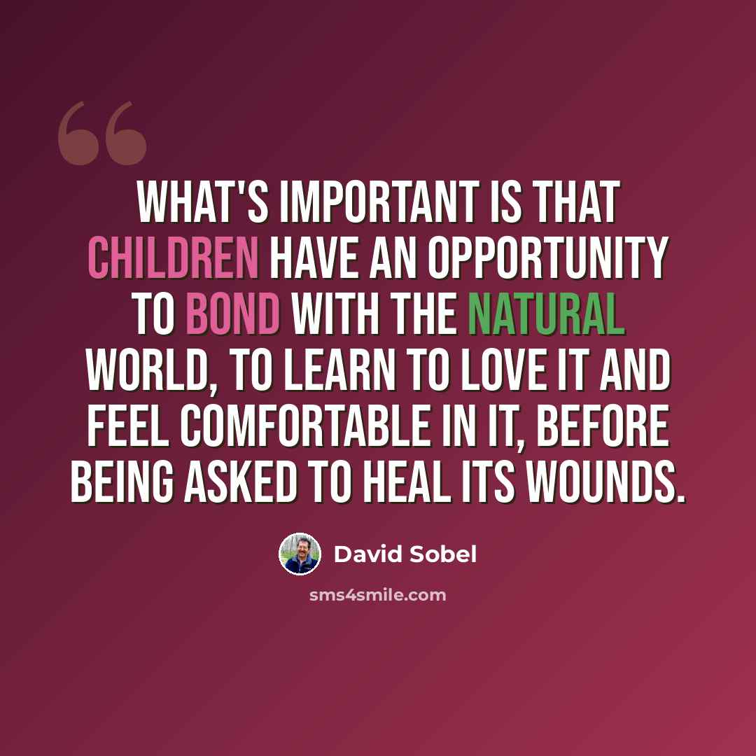 “What's important is that children have an opportunity to bond with the natural world, to learn to love it and feel comfortable in it, before being asked to heal its wounds.” quote by David Sobel