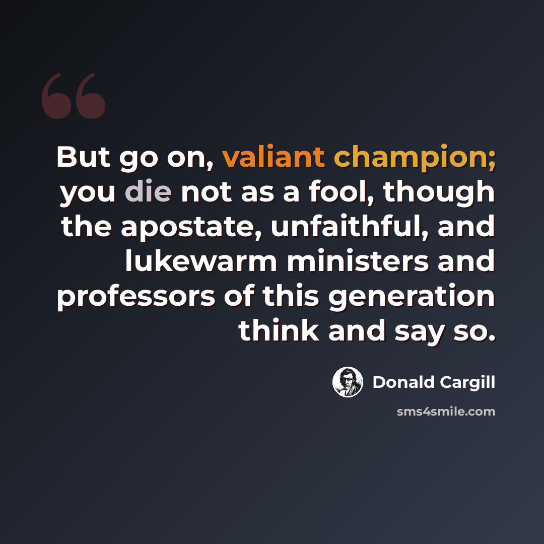 “But go on, valiant champion; you die not as a fool, though the apostate, unfaithful, and lukewarm ministers and professors of this generation think and say so.” quote by Donald Cargill