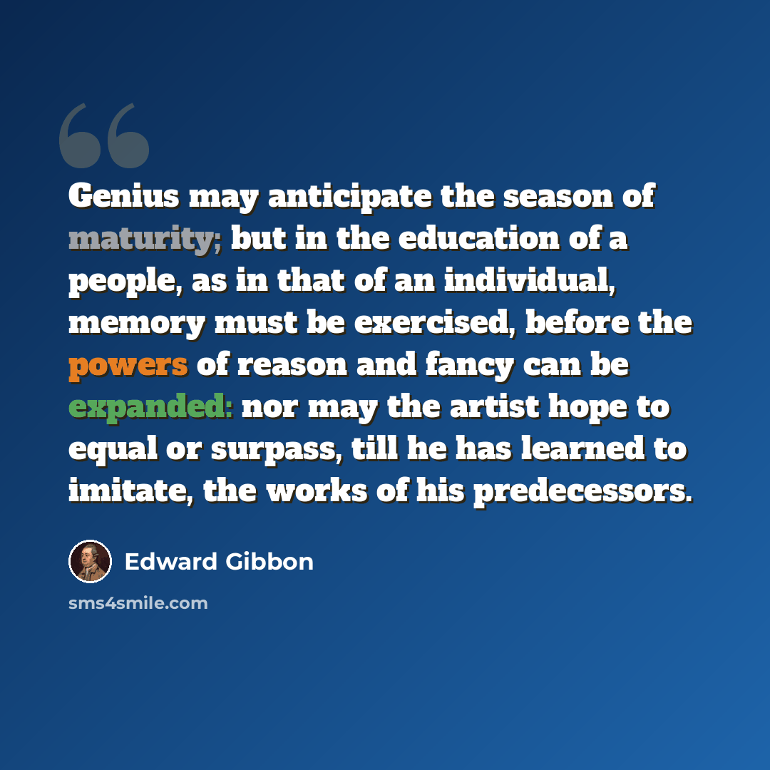 “Genius may anticipate the season of maturity; but in the education of a people, as in that of an individual, memory must be exercised, before the powers of reason and fancy can be expanded: nor may the artist hope to equal or surpass, till he has learned to imitate, the works of his predecessors.” quote by Edward Gibbon