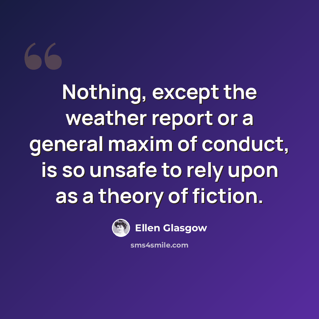 “Nothing, except the weather report or a general maxim of conduct, is so unsafe to rely upon as a theory of fiction.” quote by Ellen Glasgow