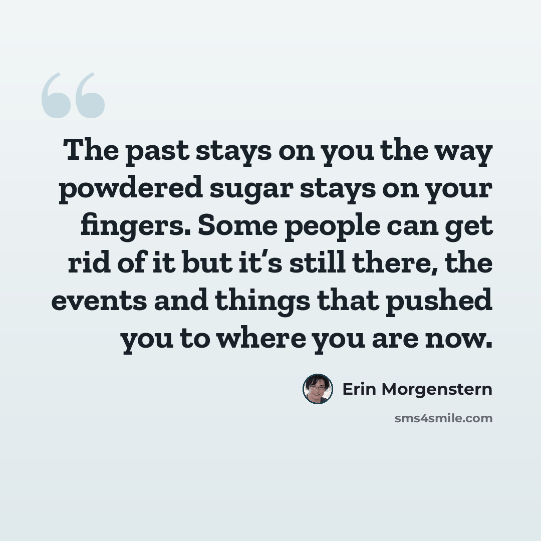 “The past stays on you the way powdered sugar stays on your fingers. Some people can get rid of it but it’s still there, the events and things that pushed you to where you are now.” quote by Erin Morgenstern