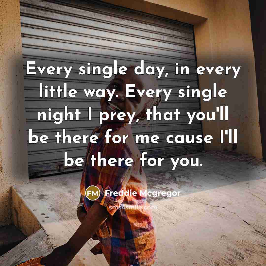 “Every single day, in every little way. Every single night I prey, that you'll be there for me cause I'll be there for you.” quote by Freddie Mcgregor