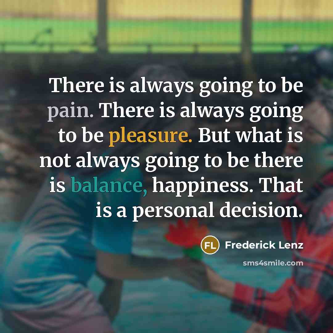 “There is always going to be pain. There is always going to be pleasure. But what is not always going to be there is balance, happiness. That is a personal decision.” quote by Frederick Lenz