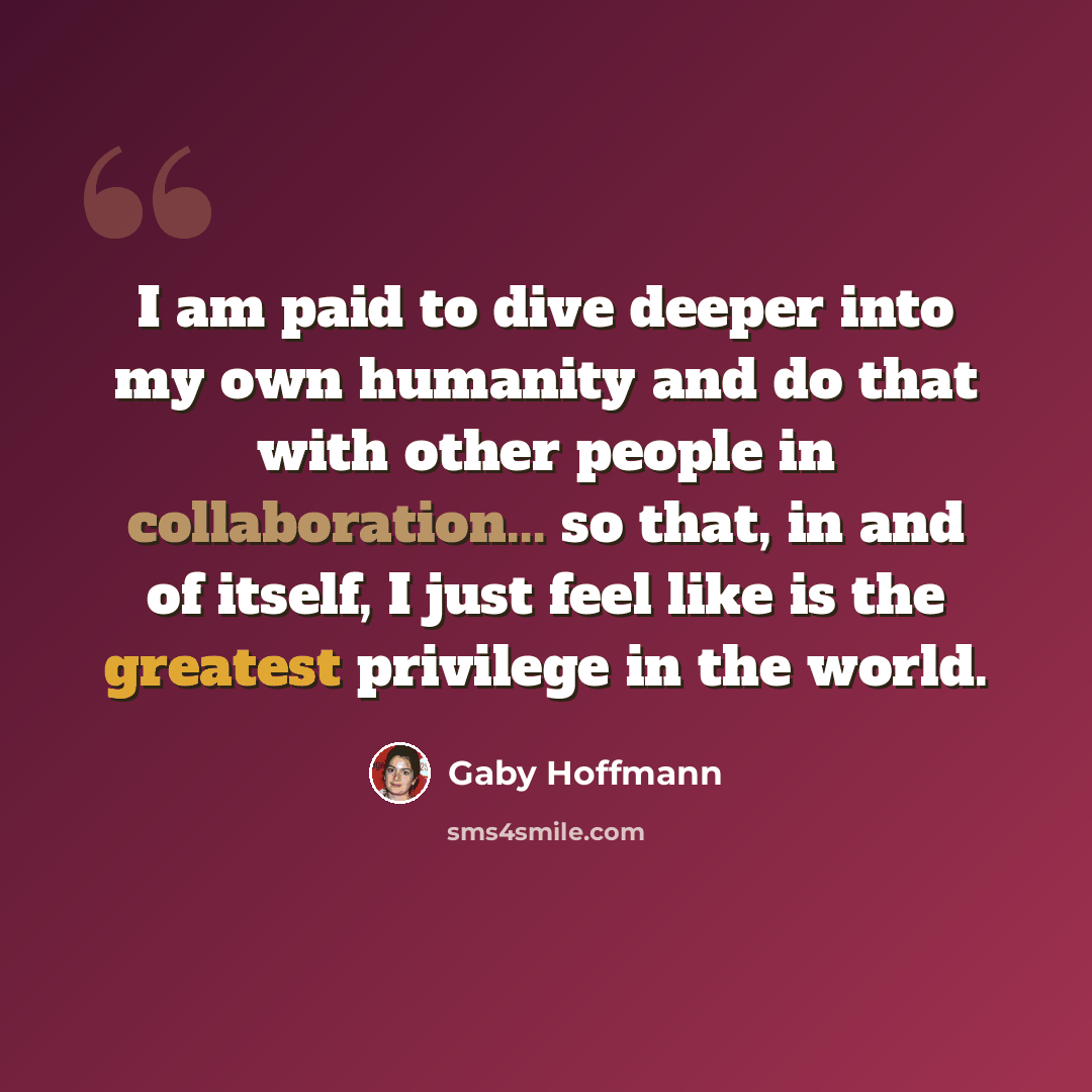 “I am paid to dive deeper into my own humanity and do that with other people in collaboration... so that, in and of itself, I just feel like is the greatest privilege in the world.” quote by Gaby Hoffmann