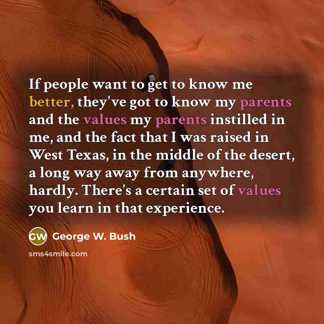 “If people want to get to know me better, they've got to know my parents and the values my parents instilled in me, and the fact that I was raised in West Texas, in the middle of the desert, a long way away from anywhere, hardly. There's a certain set of values you learn in that experience.” quote by George W. Bush