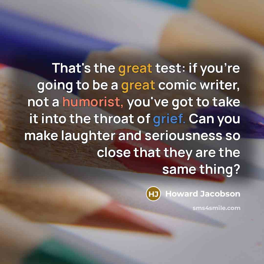 “That's the great test: if you're going to be a great comic writer, not a humorist, you've got to take it into the throat of grief. Can you make laughter and seriousness so close that they are the same thing?” quote by Howard Jacobson