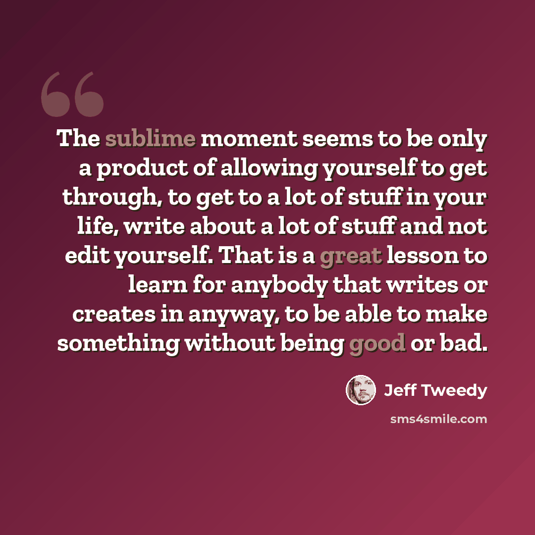 “The sublime moment seems to be only a product of allowing yourself to get through, to get to a lot of stuff in your life, write about a lot of stuff and not edit yourself. That is a great lesson to learn for anybody that writes or creates in anyway, to be able to make something without being good…” quote by Jeff Tweedy