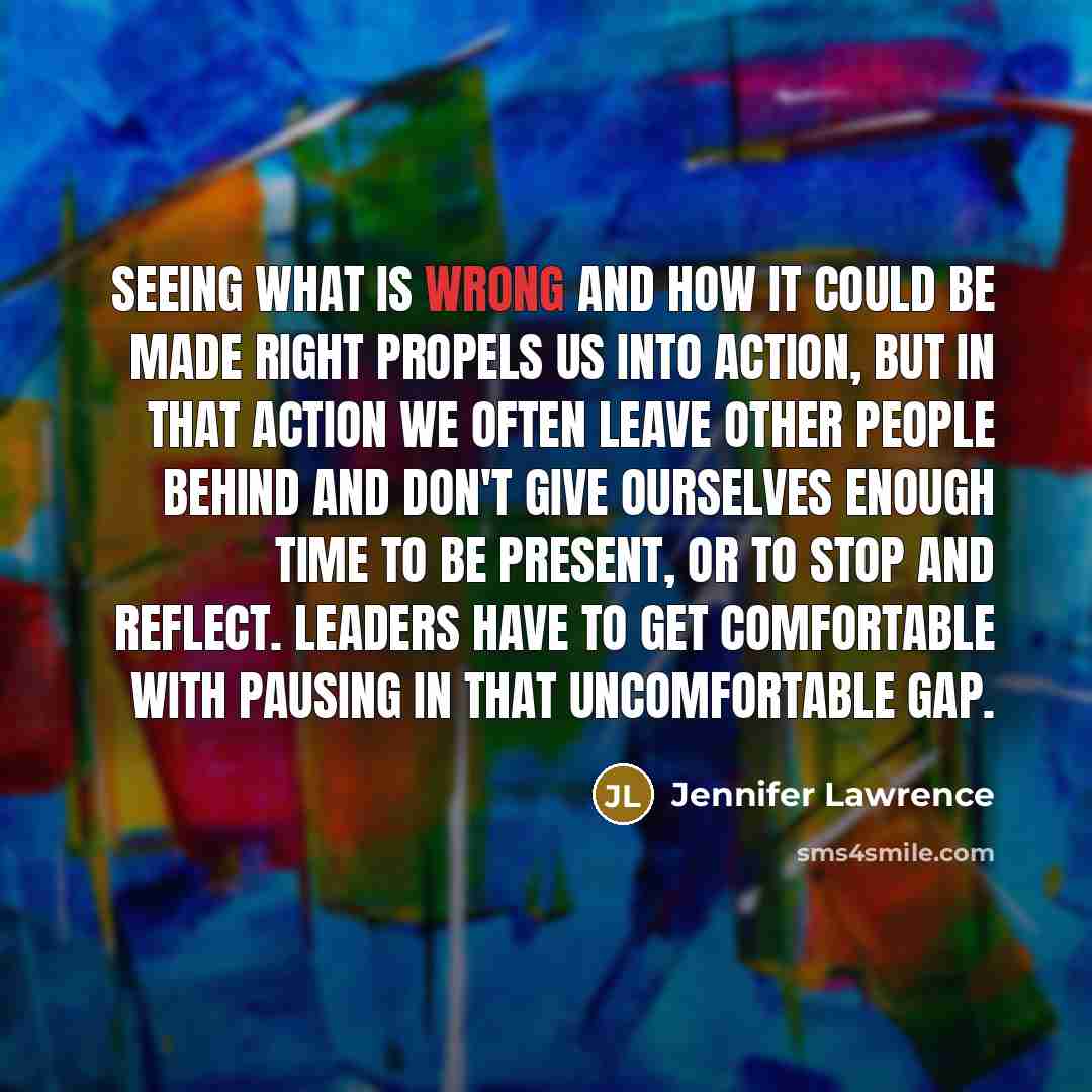 “Seeing what is wrong and how it could be made right propels us into action, but in that action we often leave other people behind and don't give ourselves enough time to be present, or to stop and reflect. Leaders have to get comfortable with pausing in that uncomfortable gap.” quote by Jennifer Lawrence