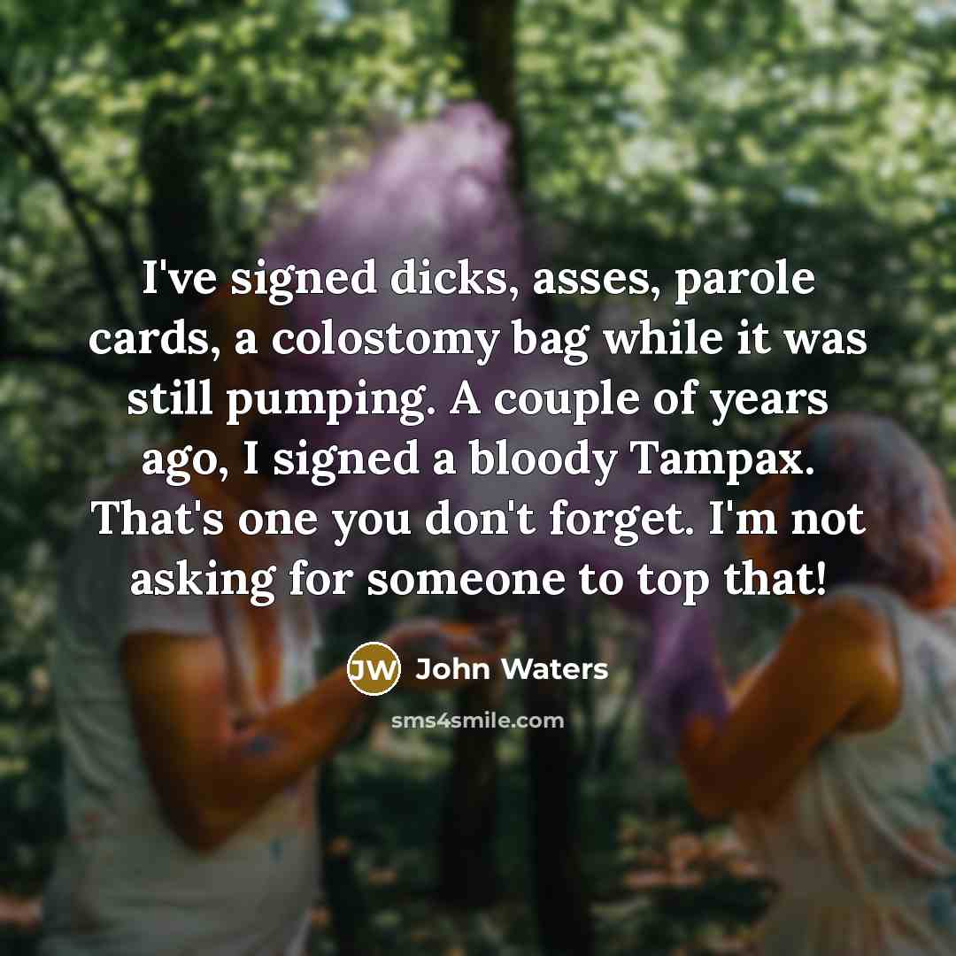 “I've signed dicks, asses, parole cards, a colostomy bag while it was still pumping. A couple of years ago, I signed a bloody Tampax. That's one you don't forget. I'm not asking for someone to top that!” quote by John Waters