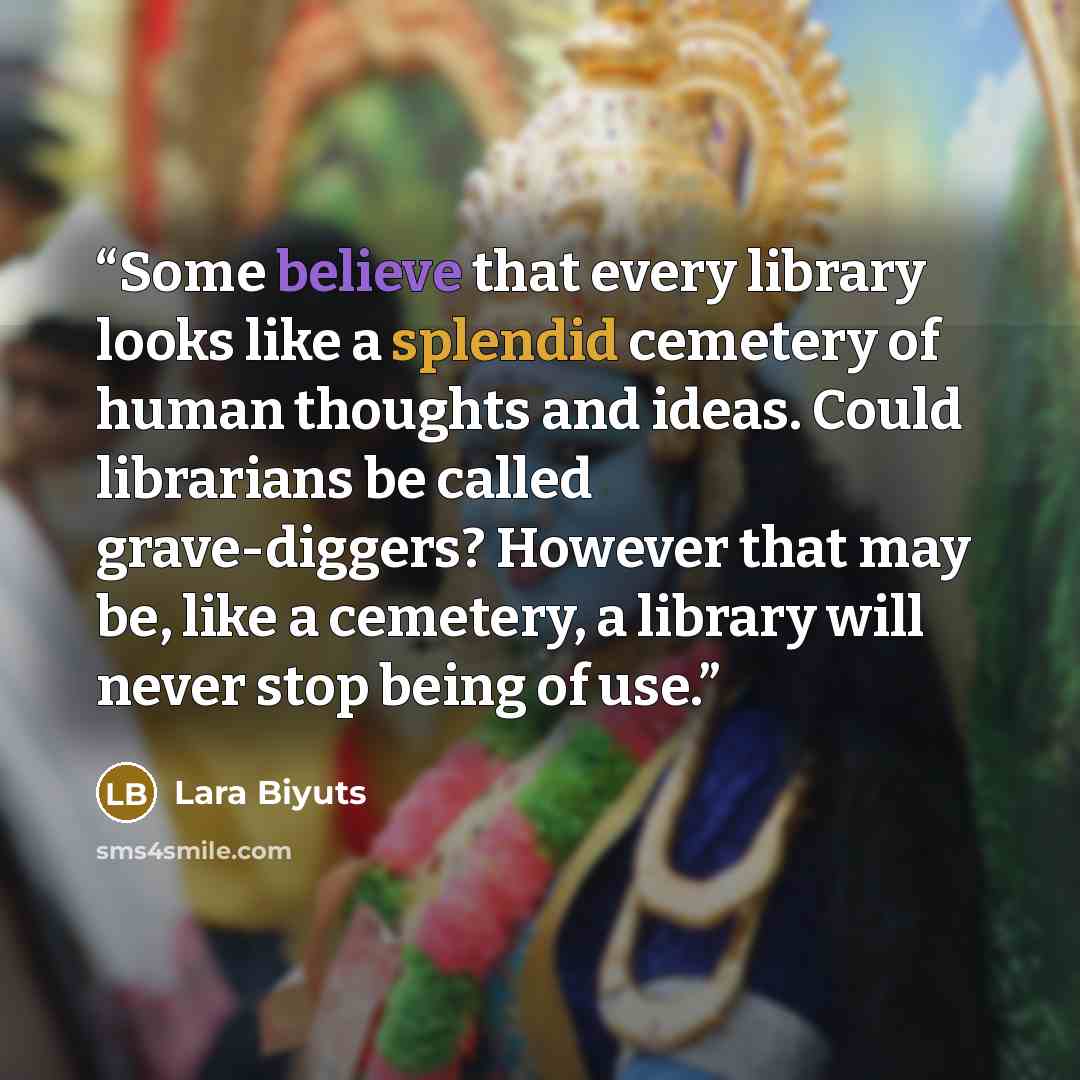 “Some believe that every library looks like a splendid cemetery of human thoughts and ideas. Could librarians be called grave-diggers? However that may be, like a cemetery, a library will never stop being of use.” quote by Lara Biyuts