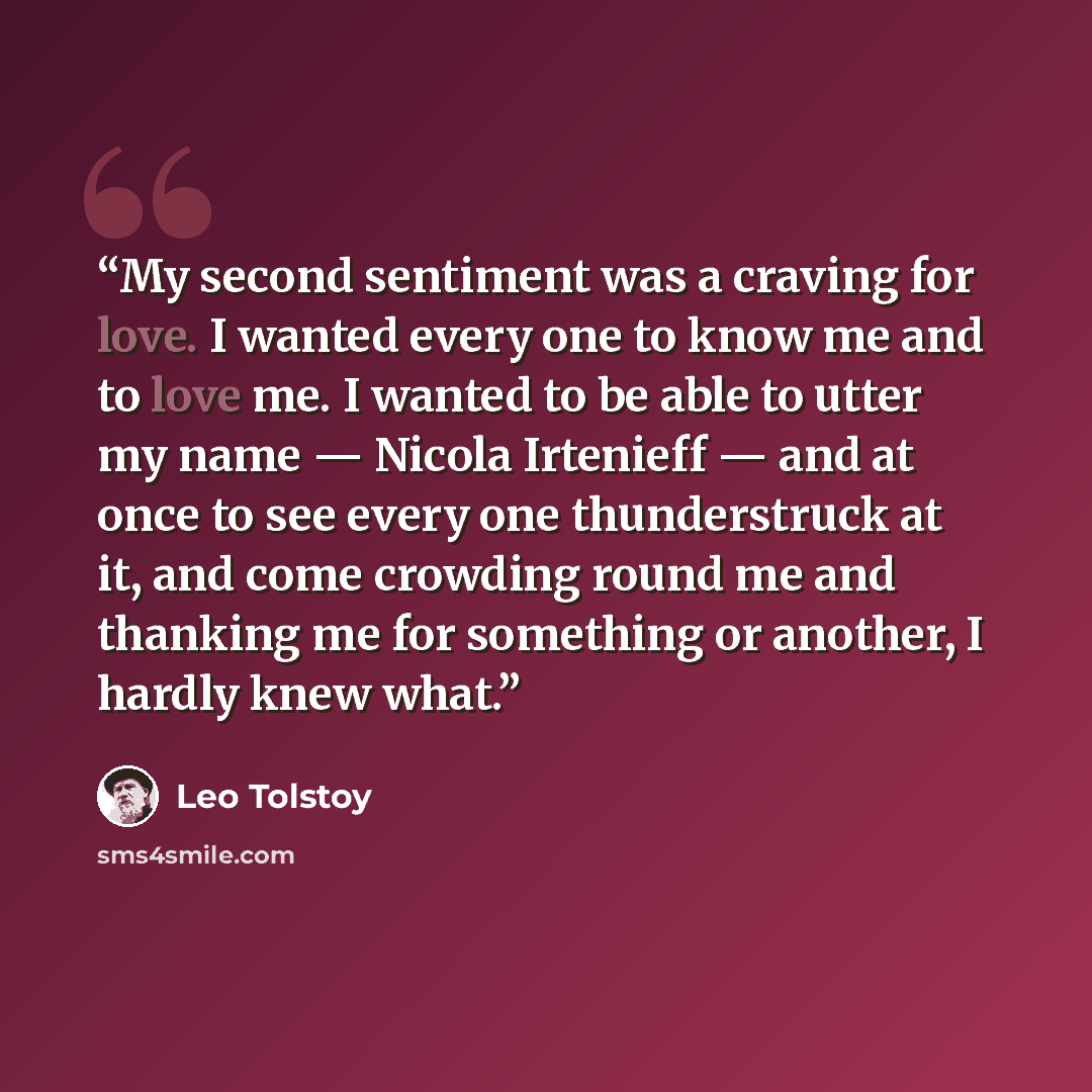 “My second sentiment was a craving for love. I wanted every one to know me and to love me. I wanted to be able to utter my name — Nicola Irtenieff — and at once to see every one thunderstruck at it, and come crowding round me and thanking me for something or another, I hardly knew what.” quote by Leo Tolstoy