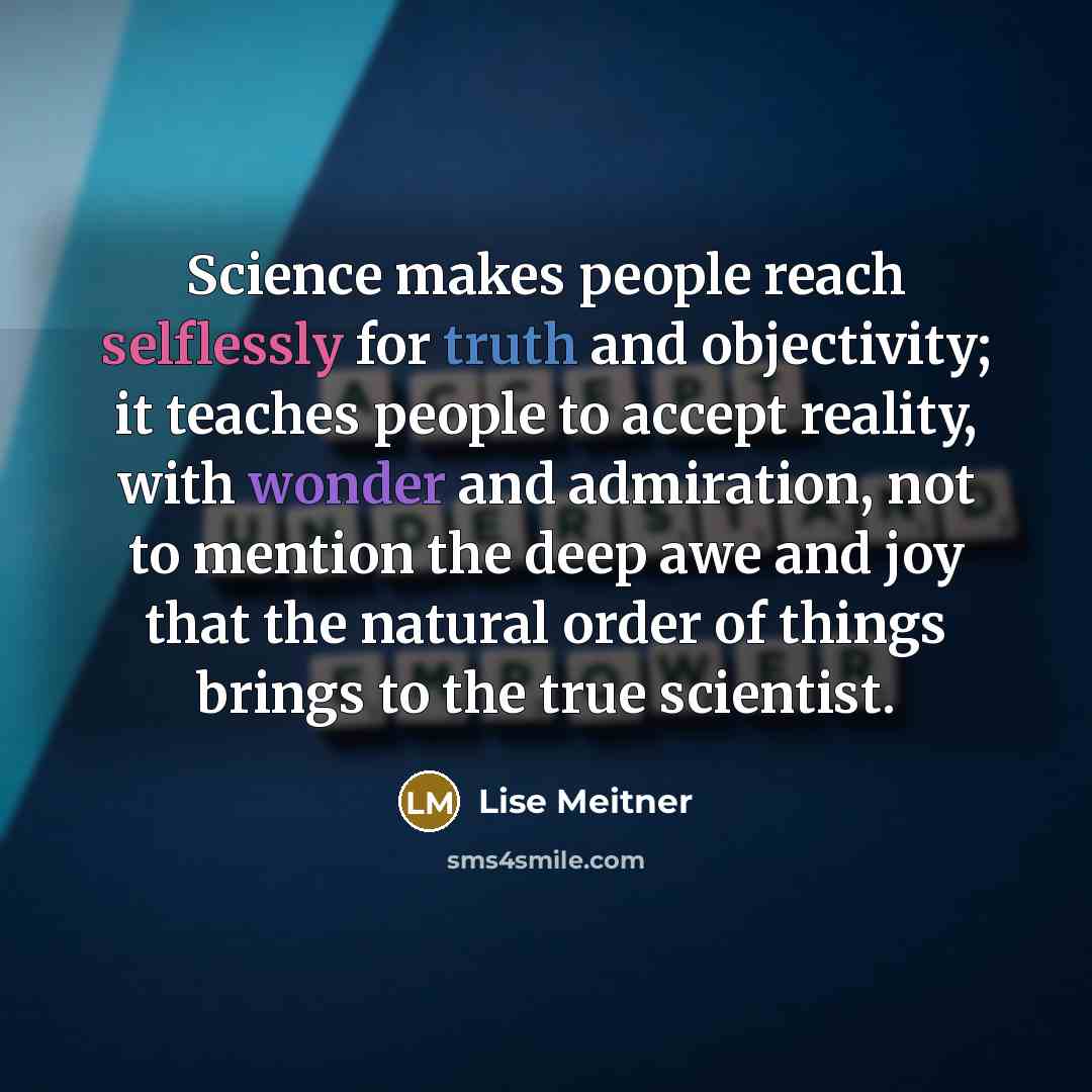 “Science makes people reach selflessly for truth and objectivity; it teaches people to accept reality, with wonder and admiration, not to mention the deep awe and joy that the natural order of things brings to the true scientist.” quote by Lise Meitner