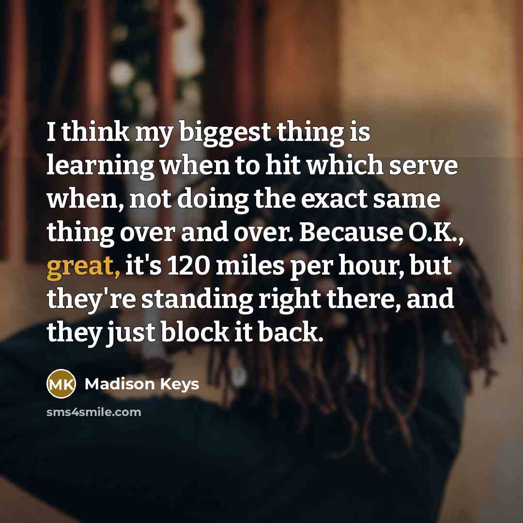 “I think my biggest thing is learning when to hit which serve when, not doing the exact same thing over and over. Because O.K., great, it's 120 miles per hour, but they're standing right there, and they just block it back.” quote by Madison Keys