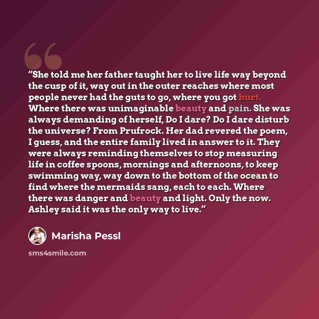 “She told me her father taught her to live life way beyond the cusp of it, way out in the outer reaches where most people never had the guts to go, where you got hurt. Where there was unimaginable beauty and pain. She was always demanding of herself, Do I dare? Do I dare disturb the universe? From…” quote by Marisha Pessl