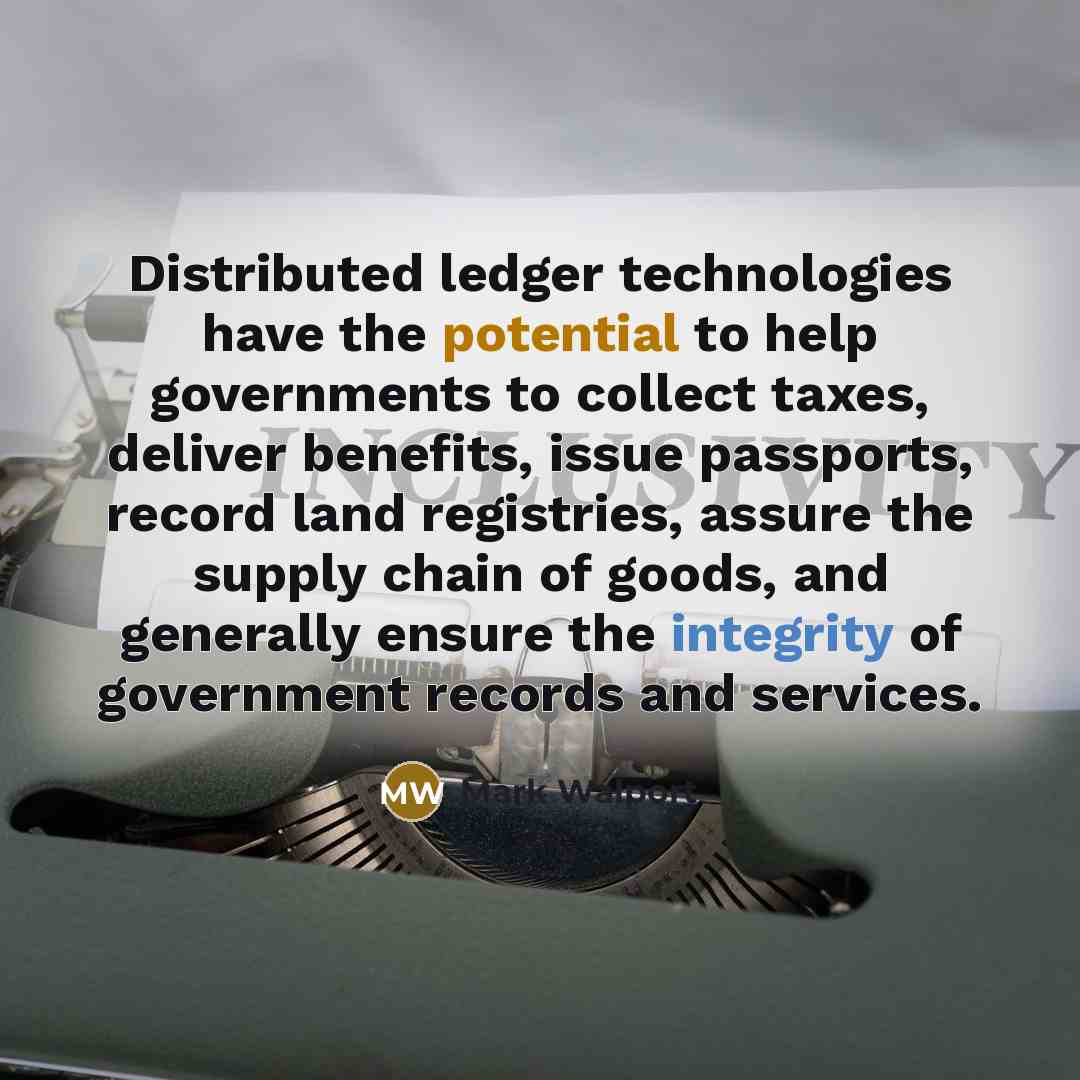 “Distributed ledger technologies have the potential to help governments to collect taxes, deliver benefits, issue passports, record land registries, assure the supply chain of goods, and generally ensure the integrity of government records and services.” quote by Mark Walport
