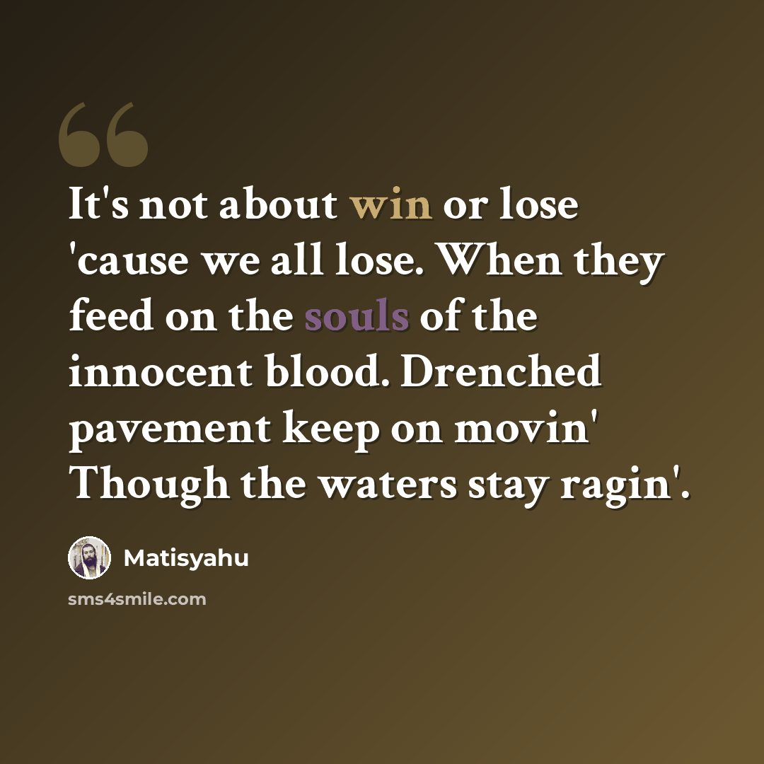 “It's not about win or lose 'cause we all lose. When they feed on the souls of the innocent blood. Drenched pavement keep on movin' Though the waters stay ragin'.” quote by Matisyahu