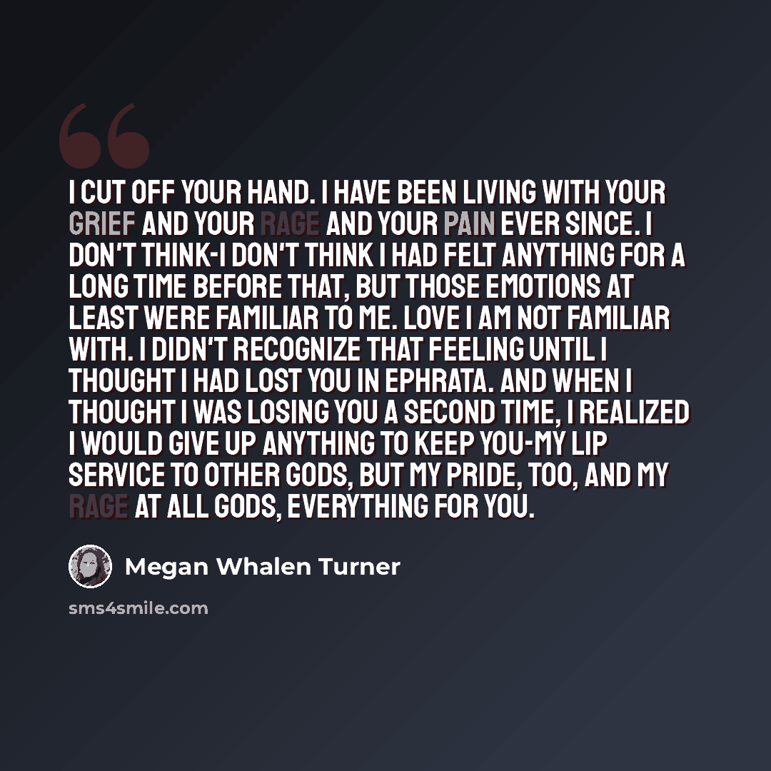 “I cut off your hand. I have been living with your grief and your rage and your pain ever since. I don't think-I don't think I had felt anything for a long time before that, but those emotions at least were familiar to me. Love I am not familiar with. I didn't recognize that feeling until I thought…” quote by Megan Whalen Turner
