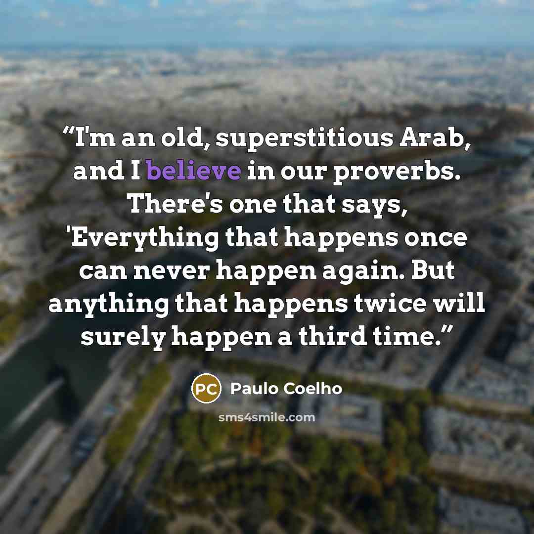 “I'm an old, superstitious Arab, and I believe in our proverbs. There's one that says, 'Everything that happens once can never happen again. But anything that happens twice will surely happen a third time.” quote by Paulo Coelho
