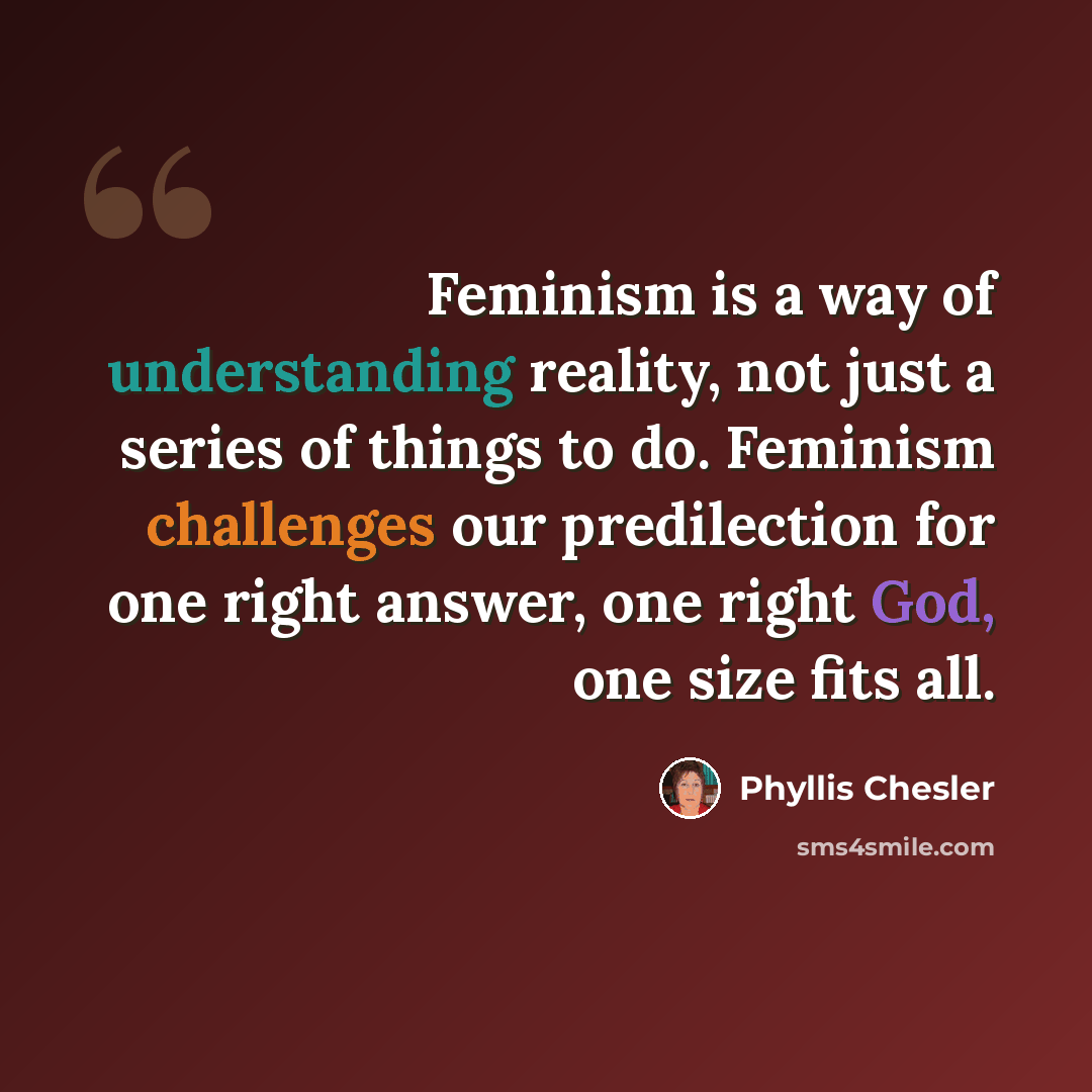 “Feminism is a way of understanding reality, not just a series of things to do. Feminism challenges our predilection for one right answer, one right God, one size fits all.” quote by Phyllis Chesler