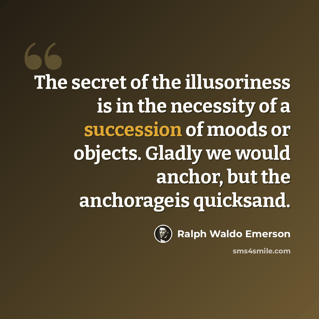 “The secret of the illusoriness is in the necessity of a succession of moods or objects. Gladly we would anchor, but the anchorageis quicksand.” quote by Ralph Waldo Emerson