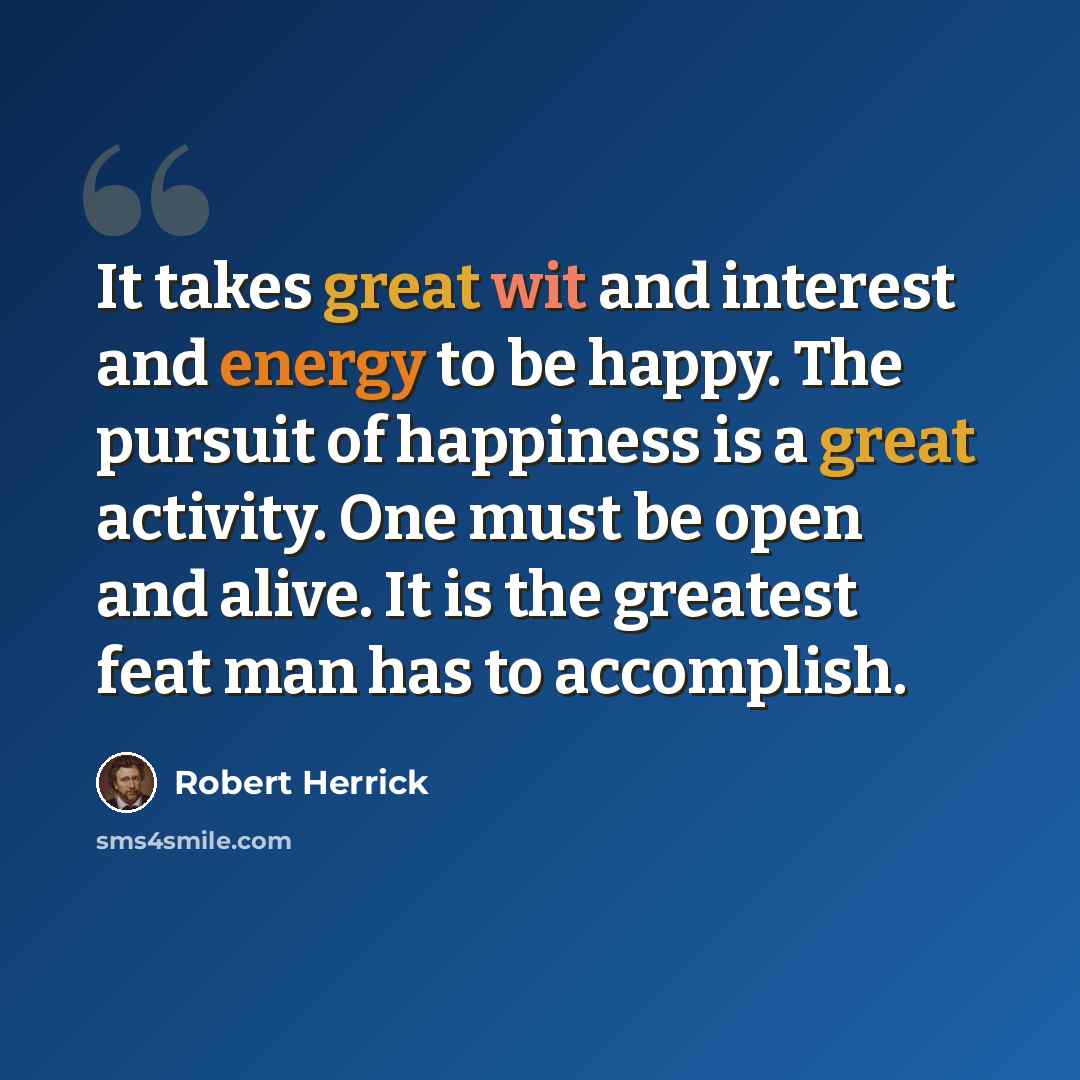 “It takes great wit and interest and energy to be happy. The pursuit of happiness is a great activity. One must be open and alive. It is the greatest feat man has to accomplish.” quote by Robert Herrick