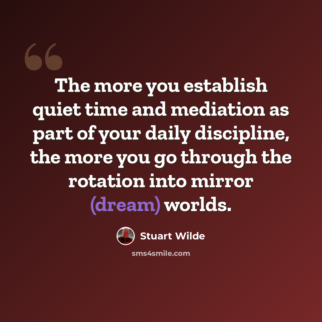 “The more you establish quiet time and mediation as part of your daily discipline, the more you go through the rotation into mirror (dream) worlds.” quote by Stuart Wilde
