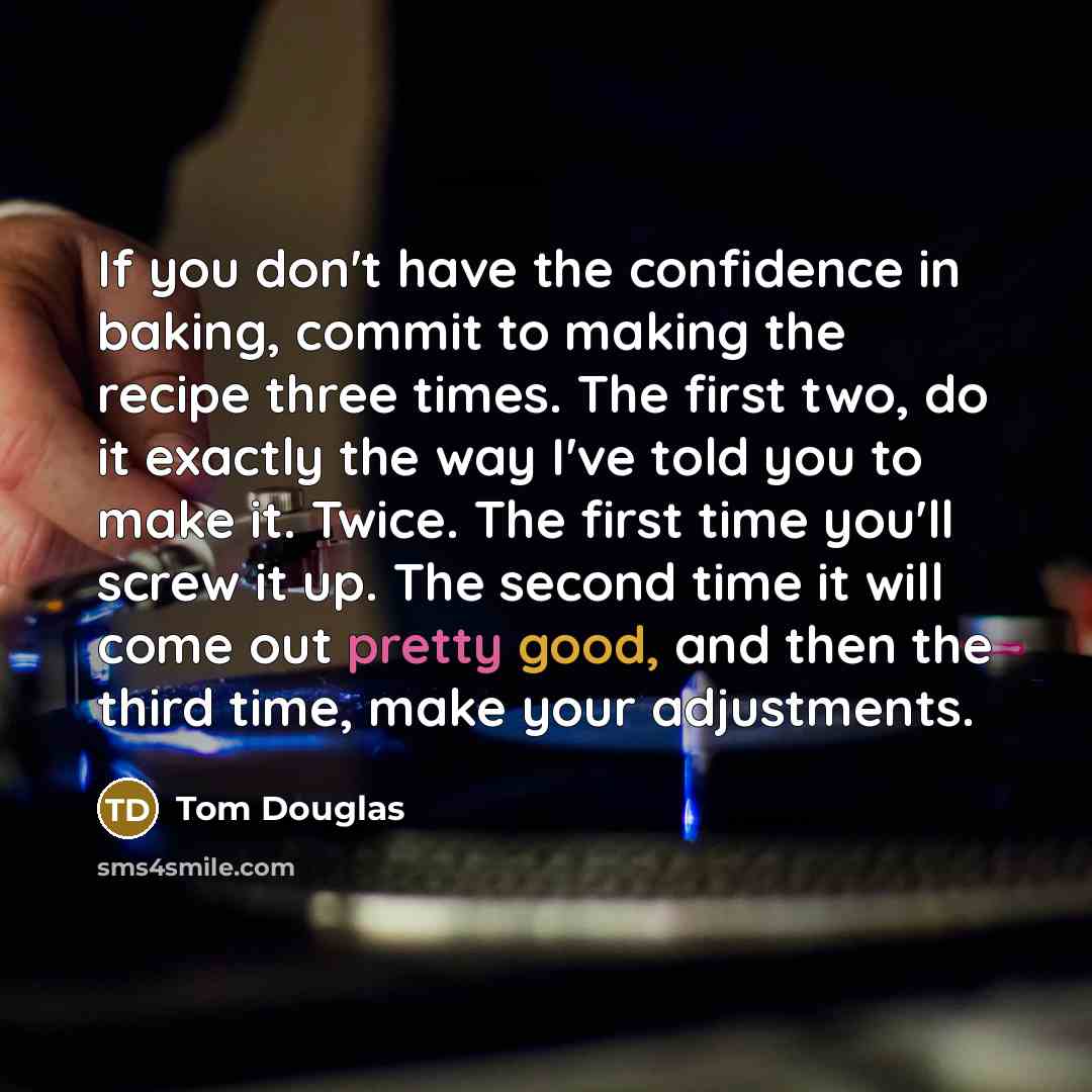 “If you don't have the confidence in baking, commit to making the recipe three times. The first two, do it exactly the way I've told you to make it. Twice. The first time you'll screw it up. The second time it will come out pretty good, and then the third time, make your adjustments.” quote by Tom Douglas