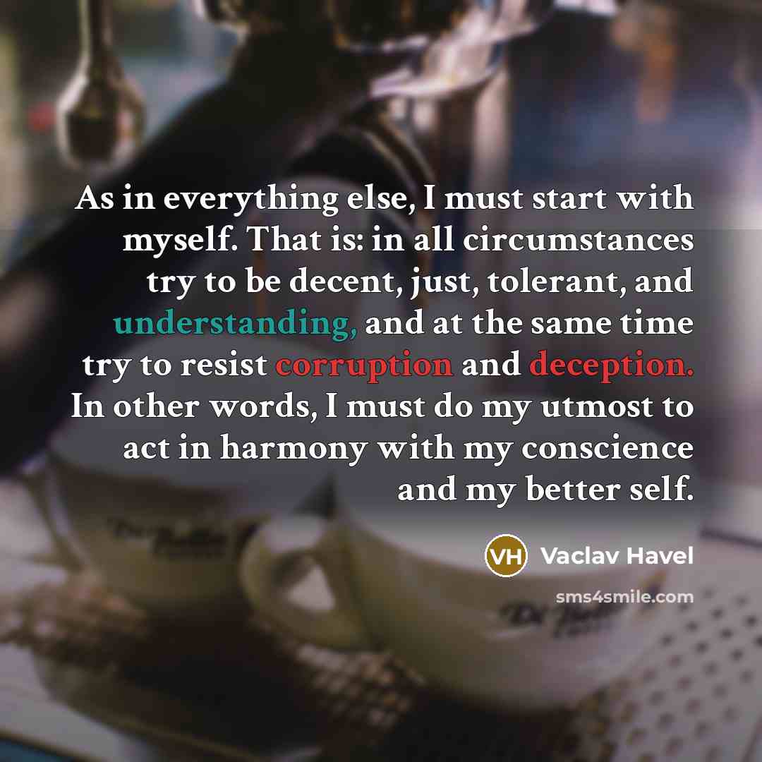 “As in everything else, I must start with myself. That is: in all circumstances try to be decent, just, tolerant, and understanding, and at the same time try to resist corruption and deception. In other words, I must do my utmost to act in harmony with my conscience and my better self.” quote by Vaclav Havel