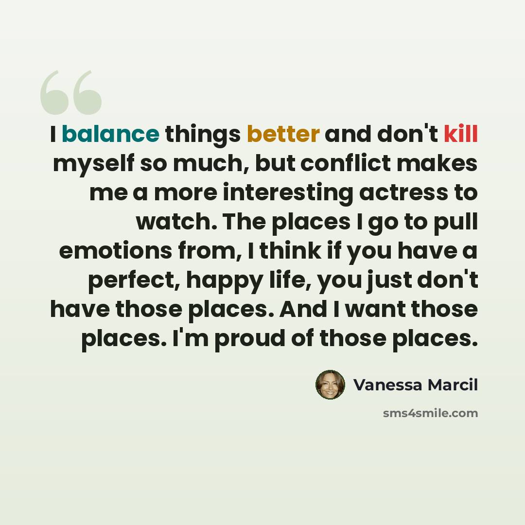 “I balance things better and don't kill myself so much, but conflict makes me a more interesting actress to watch. The places I go to pull emotions from, I think if you have a perfect, happy life, you just don't have those places. And I want those places. I'm proud of those places.” quote by Vanessa Marcil