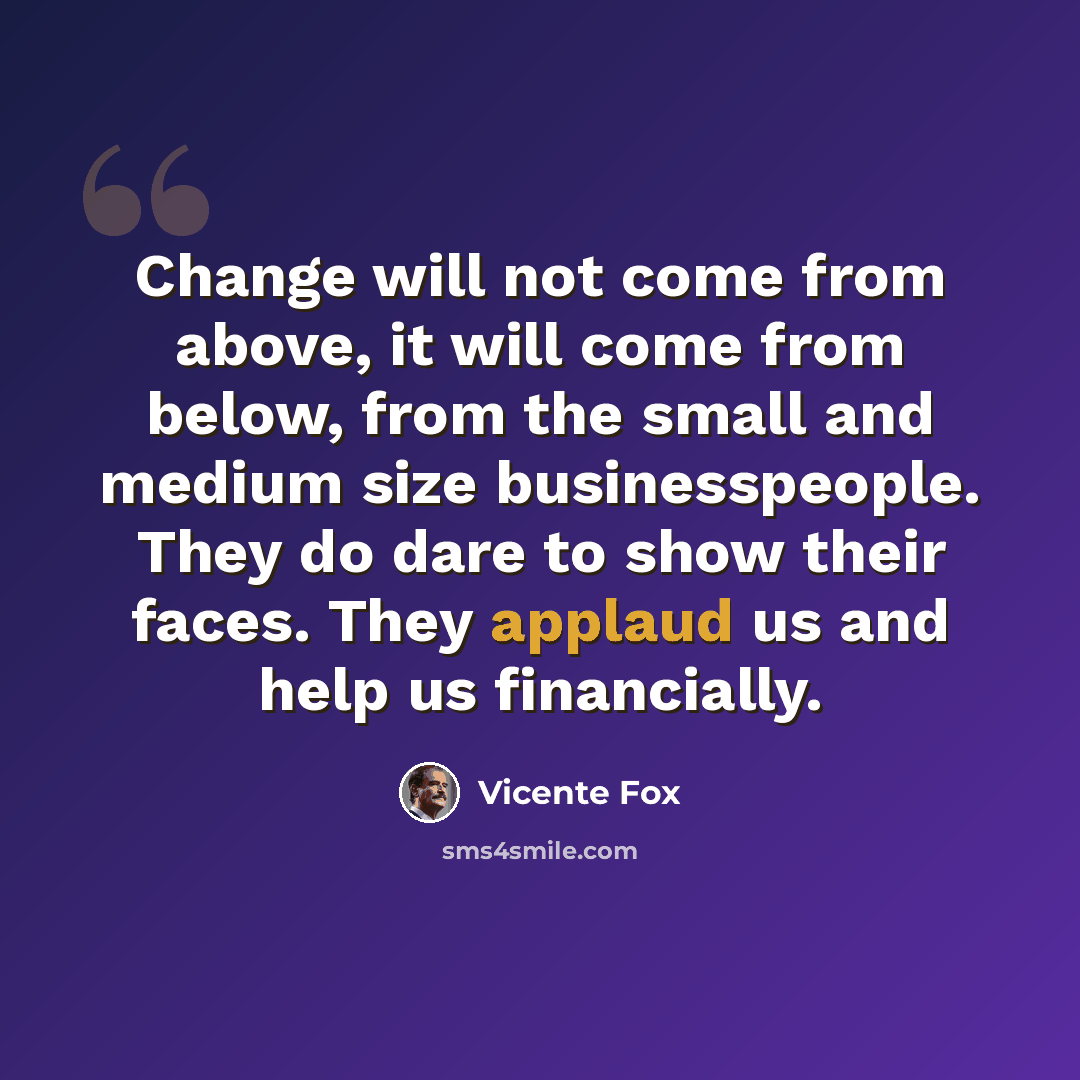 “Change will not come from above, it will come from below, from the small and medium size businesspeople. They do dare to show their faces. They applaud us and help us financially.” quote by Vicente Fox