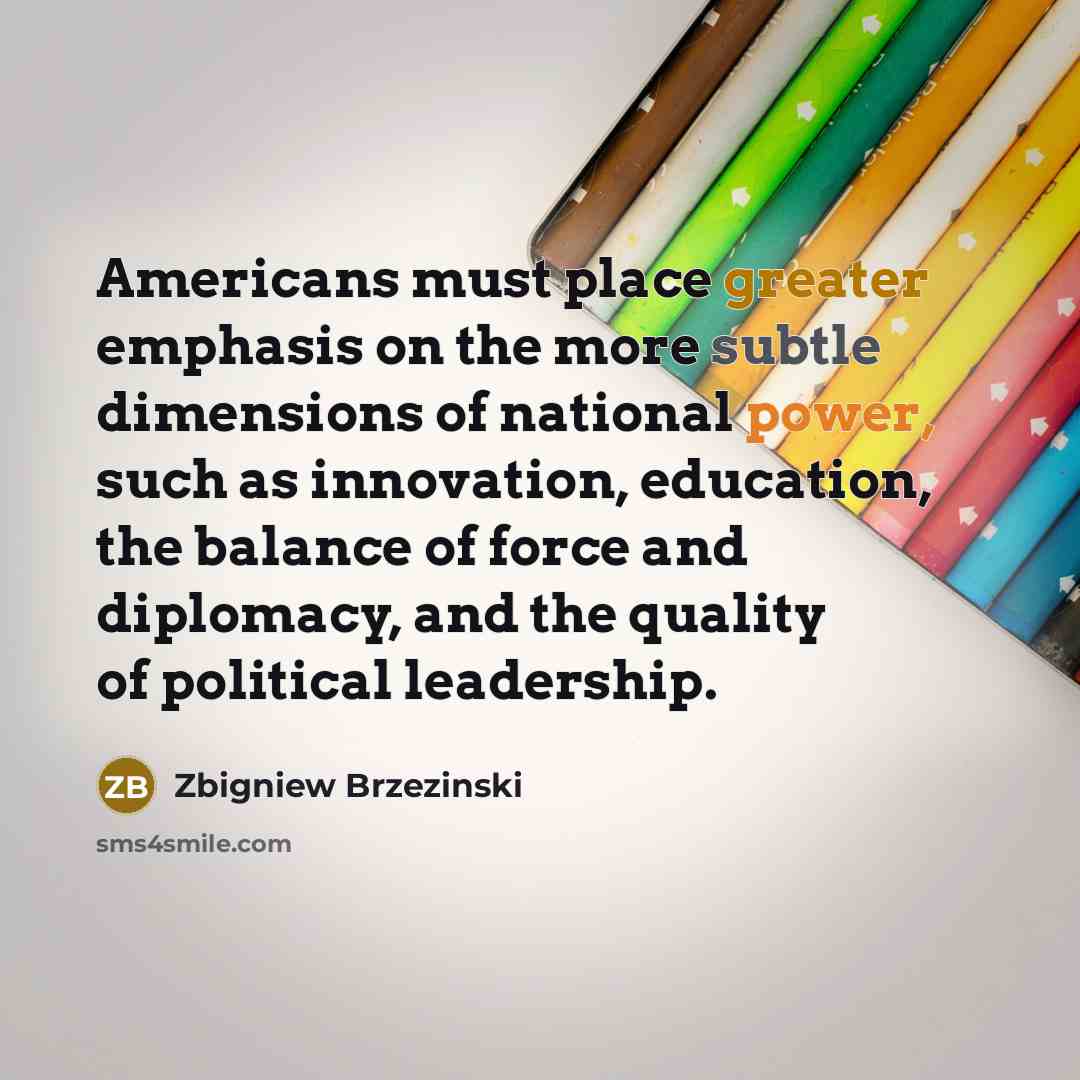 “Americans must place greater emphasis on the more subtle dimensions of national power, such as innovation, education, the balance of force and diplomacy, and the quality of political leadership.” quote by Zbigniew Brzezinski