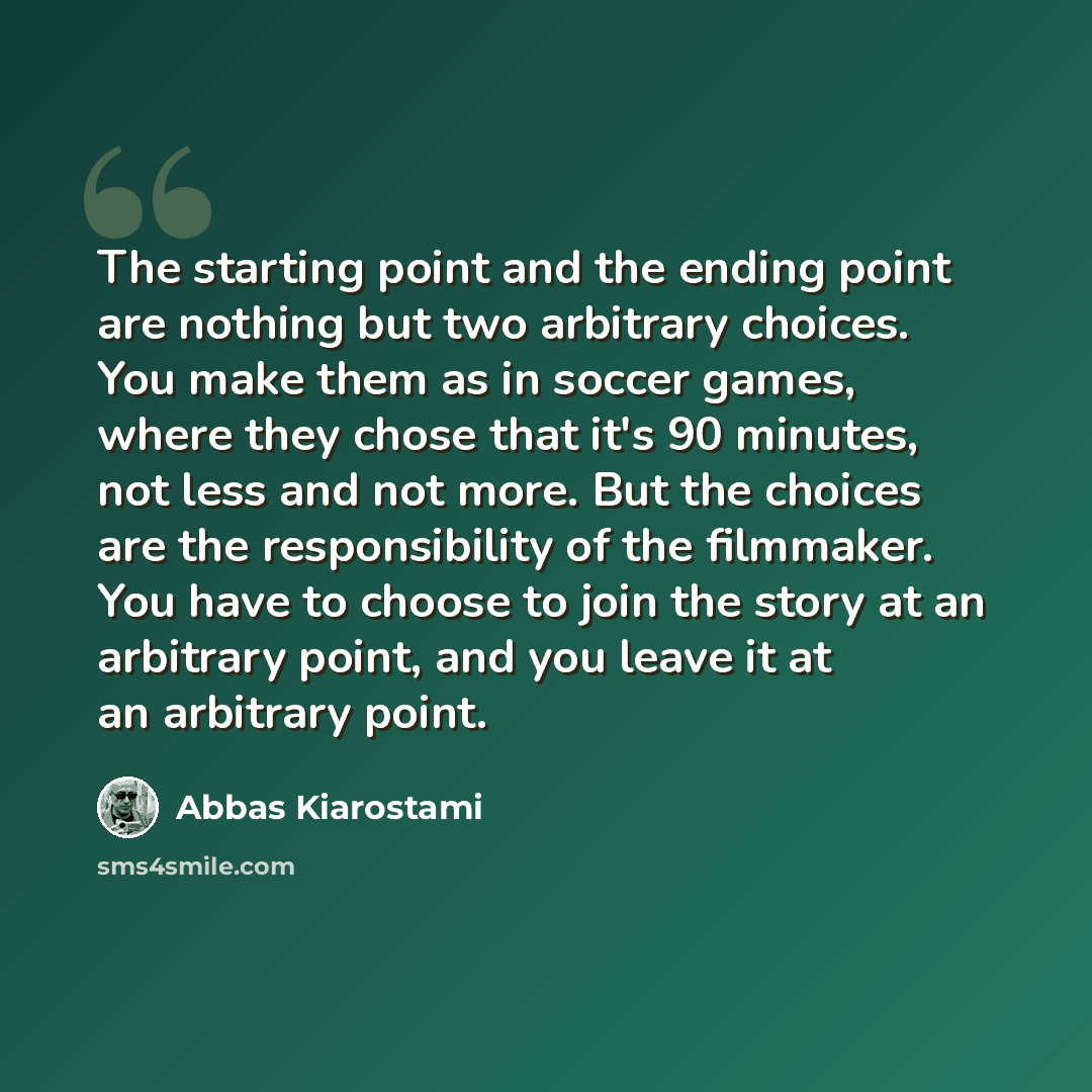 “The starting point and the ending point are nothing but two arbitrary choices. You make them as in soccer games, where they chose that it's 90 minutes, not less and not more. But the choices are the responsibility of the filmmaker. You have to choose to join the story at an arbitrary point, and…” quote by Abbas Kiarostami
