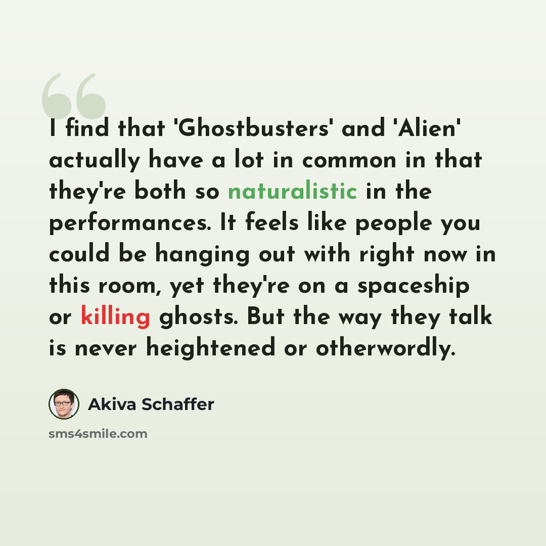 “I find that 'Ghostbusters' and 'Alien' actually have a lot in common in that they're both so naturalistic in the performances. It feels like people you could be hanging out with right now in this room, yet they're on a spaceship or killing ghosts. But the way they talk is never heightened or…” quote by Akiva Schaffer